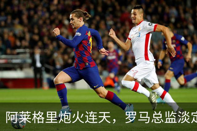 阿莱格里炮火连天，罗马总监淡定回应聚焦自家菜园